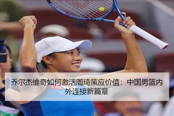 乔尔杰维奇如何激活周琦策应价值：中国男篮内外连接新篇章