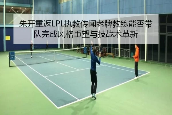 朱开重返LPL执教传闻老牌教练能否带队完成风格重塑与技战术革新